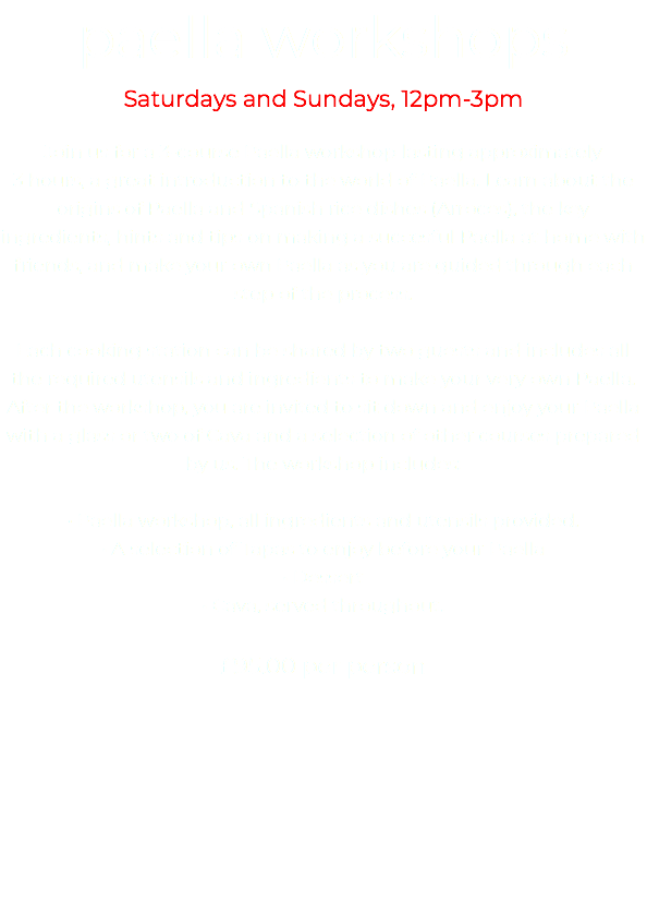 paella workshops Saturdays and Sundays, 12pm-3pm Join us for a 3-course Paella workshop lasting approximately 3 hours, a great introduction to the world of Paella. Learn about the origins of Paella and Spanish rice dishes (Arroces), the key ingredients, hints and tips on making a succesful Paella at home with friends, and make your own Paella as you are guided through each step of the process. Each cooking station can be shared by two guests and includes all the required utensils and ingredients to make your very own Paella. After the workshop, you are invited to sit down and enjoy your Paella with a glass or two of Cava and a selection of other courses prepared by us. The workshop includes: • Paella workshop, all ingredients and utensils provided. • A selection of Tapas to enjoy before your Paella • Dessert • Cava, served throughout. £95.00 per person 