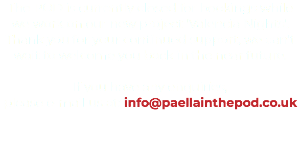 The POD is currently closed for bookings while we work on our new project 'Valencia Nights'. Thank you for your continued support, we can't wait to welcome you back in the near future. If you have any enquiries, please e-mail us at: info@paellainthepod.co.uk